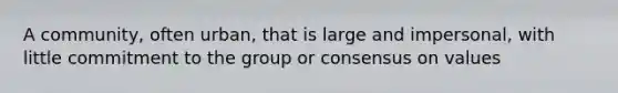 A community, often urban, that is large and impersonal, with little commitment to the group or consensus on values