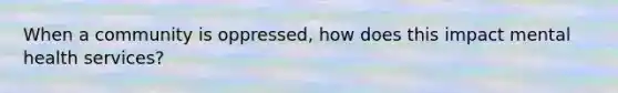 When a community is oppressed, how does this impact mental health services?