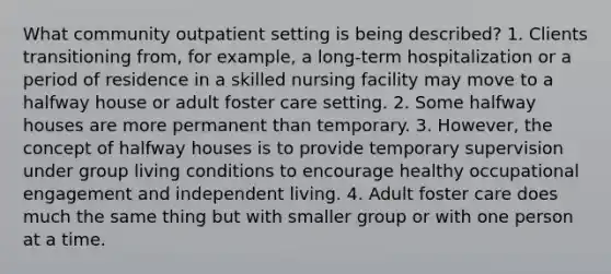 What community outpatient setting is being described? 1. Clients transitioning from, for example, a long-term hospitalization or a period of residence in a skilled nursing facility may move to a halfway house or adult foster care setting. 2. Some halfway houses are more permanent than temporary. 3. However, the concept of halfway houses is to provide temporary supervision under group living conditions to encourage healthy occupational engagement and independent living. 4. Adult foster care does much the same thing but with smaller group or with one person at a time.