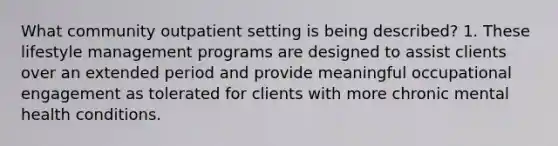 What community outpatient setting is being described? 1. These lifestyle management programs are designed to assist clients over an extended period and provide meaningful occupational engagement as tolerated for clients with more chronic mental health conditions.