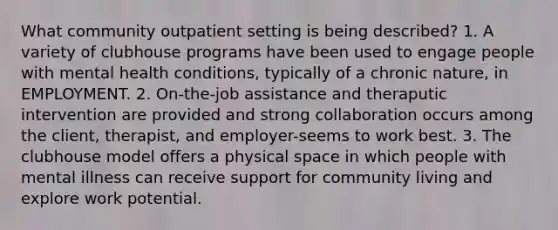 What community outpatient setting is being described? 1. A variety of clubhouse programs have been used to engage people with mental health conditions, typically of a chronic nature, in EMPLOYMENT. 2. On-the-job assistance and theraputic intervention are provided and strong collaboration occurs among the client, therapist, and employer-seems to work best. 3. The clubhouse model offers a physical space in which people with mental illness can receive support for community living and explore work potential.