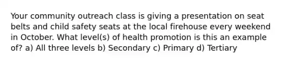 Your community outreach class is giving a presentation on seat belts and child safety seats at the local firehouse every weekend in October. What level(s) of health promotion is this an example of? a) All three levels b) Secondary c) Primary d) Tertiary