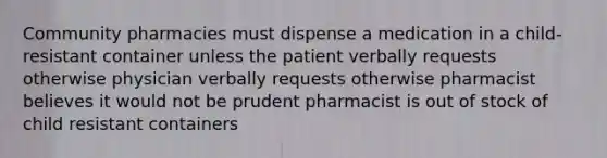 Community pharmacies must dispense a medication in a child- resistant container unless the patient verbally requests otherwise physician verbally requests otherwise pharmacist believes it would not be prudent pharmacist is out of stock of child resistant containers