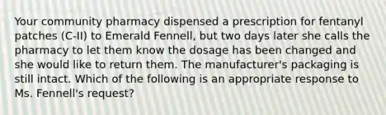 Your community pharmacy dispensed a prescription for fentanyl patches (C-II) to Emerald Fennell, but two days later she calls the pharmacy to let them know the dosage has been changed and she would like to return them. The manufacturer's packaging is still intact. Which of the following is an appropriate response to Ms. Fennell's request?