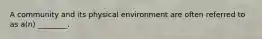 A community and its physical environment are often referred to as a(n) ________.
