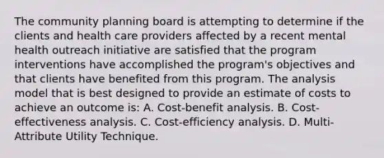 The community planning board is attempting to determine if the clients and health care providers affected by a recent mental health outreach initiative are satisfied that the program interventions have accomplished the program's objectives and that clients have benefited from this program. The analysis model that is best designed to provide an estimate of costs to achieve an outcome is: A. Cost-benefit analysis. B. Cost-effectiveness analysis. C. Cost-efficiency analysis. D. Multi-Attribute Utility Technique.