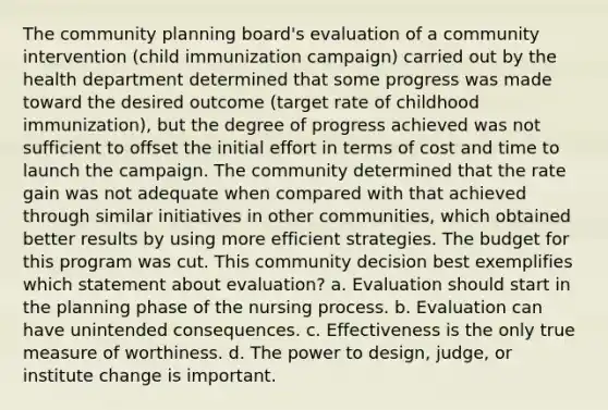 The community planning board's evaluation of a community intervention (child immunization campaign) carried out by the health department determined that some progress was made toward the desired outcome (target rate of childhood immunization), but the degree of progress achieved was not sufficient to offset the initial effort in terms of cost and time to launch the campaign. The community determined that the rate gain was not adequate when compared with that achieved through similar initiatives in other communities, which obtained better results by using more efficient strategies. The budget for this program was cut. This community decision best exemplifies which statement about evaluation? a. Evaluation should start in the planning phase of the nursing process. b. Evaluation can have unintended consequences. c. Effectiveness is the only true measure of worthiness. d. The power to design, judge, or institute change is important.