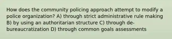 How does the community policing approach attempt to modify a police organization? A) through strict administrative rule making B) by using an authoritarian structure C) through de-bureaucratization D) through common goals assessments