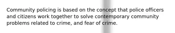 Community policing is based on the concept that police officers and citizens work together to solve contemporary community problems related to crime, and fear of crime.