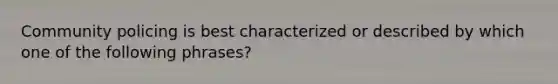 Community policing is best characterized or described by which one of the following phrases?