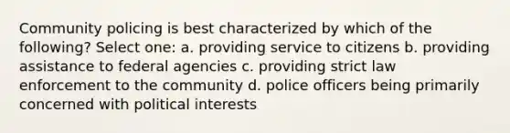 Community policing is best characterized by which of the following? Select one: a. providing service to citizens b. providing assistance to federal agencies c. providing strict law enforcement to the community d. police officers being primarily concerned with political interests