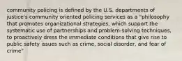 community policing is defined by the U.S. departments of justice's community oriented policing services as a "philosophy that promotes organizational strategies, which support the systematic use of partnerships and problem-solving techniques, to proactively dress the immediate conditions that give rise to public safety issues such as crime, social disorder, and fear of crime"