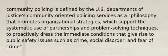 community policing is defined by the U.S. departments of justice's community oriented policing services as a "philosophy that promotes organizational strategies, which support the systematic use of partnerships and problem-solving techniques, to proactively dress the immediate conditions that give rise to public safety issues such as crime, social disorder, and fear of crime"