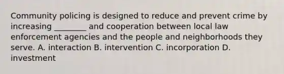 Community policing is designed to reduce and prevent crime by increasing ________ and cooperation between local law enforcement agencies and the people and neighborhoods they serve. A. interaction B. intervention C. incorporation D. investment