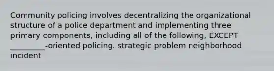 Community policing involves decentralizing the organizational structure of a police department and implementing three primary components, including all of the following, EXCEPT _________-oriented policing. strategic problem neighborhood incident