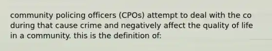 community policing officers (CPOs) attempt to deal with the co during that cause crime and negatively affect the quality of life in a community. this is the definition of: