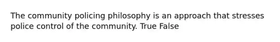 The community policing philosophy is an approach that stresses police control of the community. True False