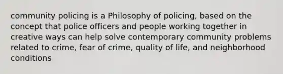 community policing is a Philosophy of policing, based on the concept that police officers and people working together in creative ways can help solve contemporary community problems related to crime, fear of crime, quality of life, and neighborhood conditions