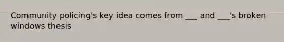 Community policing's key idea comes from ___ and ___'s broken windows thesis