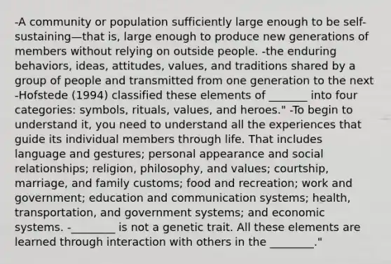 -A community or population sufficiently large enough to be self-sustaining—that is, large enough to produce new generations of members without relying on outside people. -the enduring behaviors, ideas, attitudes, values, and traditions shared by a group of people and transmitted from one generation to the next -Hofstede (1994) classified these elements of _______ into four categories: symbols, rituals, values, and heroes." -To begin to understand it, you need to understand all the experiences that guide its individual members through life. That includes language and gestures; personal appearance and social relationships; religion, philosophy, and values; courtship, marriage, and family customs; food and recreation; work and government; education and communication systems; health, transportation, and government systems; and economic systems. -________ is not a genetic trait. All these elements are learned through interaction with others in the ________."