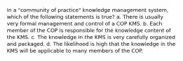 In a "community of practice" knowledge management system, which of the following statements is true? a. There is usually very formal management and control of a COP KMS. b. Each member of the COP is responsible for the knowledge content of the KMS. c. The knowledge in the KMS is very carefully organized and packaged. d. The likelihood is high that the knowledge in the KMS will be applicable to many members of the COP.