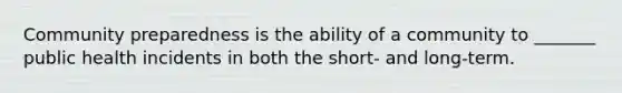 Community preparedness is the ability of a community to _______ public health incidents in both the short- and long-term.