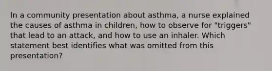 In a community presentation about asthma, a nurse explained the causes of asthma in children, how to observe for "triggers" that lead to an attack, and how to use an inhaler. Which statement best identifies what was omitted from this presentation?