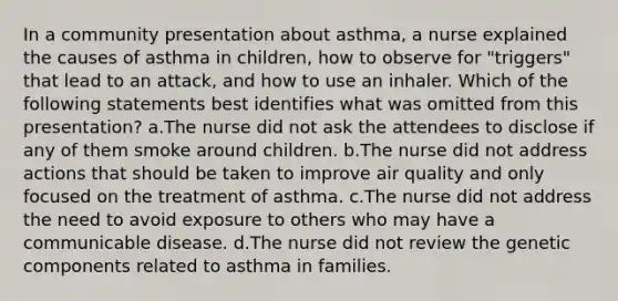 In a community presentation about asthma, a nurse explained the causes of asthma in children, how to observe for "triggers" that lead to an attack, and how to use an inhaler. Which of the following statements best identifies what was omitted from this presentation? a.The nurse did not ask the attendees to disclose if any of them smoke around children. b.The nurse did not address actions that should be taken to improve air quality and only focused on the treatment of asthma. c.The nurse did not address the need to avoid exposure to others who may have a communicable disease. d.The nurse did not review the genetic components related to asthma in families.