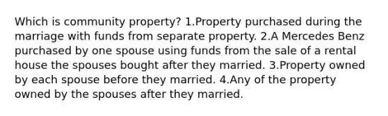 Which is community property? 1.Property purchased during the marriage with funds from separate property. 2.A Mercedes Benz purchased by one spouse using funds from the sale of a rental house the spouses bought after they married. 3.Property owned by each spouse before they married. 4.Any of the property owned by the spouses after they married.