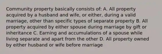 Community property basically consists of: A. All property acquired by a husband and wife, or either, during a valid marriage, other than specific types of separate property B. All property acquired by either spouse during marriage by gift or inheritance C. Earning and accumulations of a spouse while living separate and apart from the other D. All property owned by either husband or wife before marriage