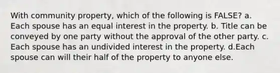 With community property, which of the following is FALSE? a. Each spouse has an equal interest in the property. b. Title can be conveyed by one party without the approval of the other party. c. Each spouse has an undivided interest in the property. d.Each spouse can will their half of the property to anyone else.