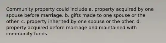 Community property could include a. property acquired by one spouse before marriage. b. gifts made to one spouse or the other. c. property inherited by one spouse or the other. d. property acquired before marriage and maintained with community funds.