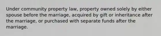 Under community property law, property owned solely by either spouse before the marriage, acquired by gift or inheritance after the marriage, or purchased with separate funds after the marriage.