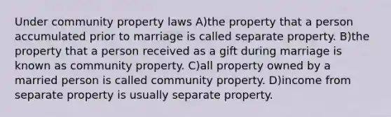 Under community property laws A)the property that a person accumulated prior to marriage is called separate property. B)the property that a person received as a gift during marriage is known as community property. C)all property owned by a married person is called community property. D)income from separate property is usually separate property.