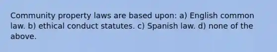 Community property laws are based upon: a) English common law. b) ethical conduct statutes. c) Spanish law. d) none of the above.