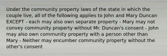 Under the community property laws of the state in which the couple live, all of the following applies to John and Mary Duncan EXCEPT - each may also own separate property - Mary may not convey community property without Mr. Duncan's consent - John may also own community property with a person other than Mary - Neither may encumber community property without the other's consent