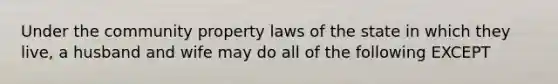 Under the community property laws of the state in which they live, a husband and wife may do all of the following EXCEPT