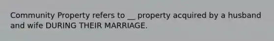 Community Property refers to __ property acquired by a husband and wife DURING THEIR MARRIAGE.