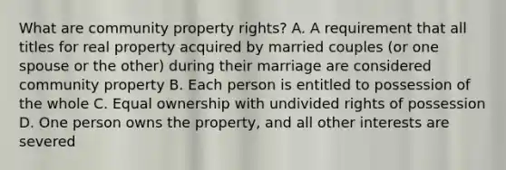 What are community property rights? A. A requirement that all titles for real property acquired by married couples (or one spouse or the other) during their marriage are considered community property B. Each person is entitled to possession of the whole C. Equal ownership with undivided rights of possession D. One person owns the property, and all other interests are severed