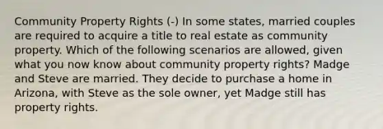 Community Property Rights (-) In some states, married couples are required to acquire a title to real estate as community property. Which of the following scenarios are allowed, given what you now know about community property rights? Madge and Steve are married. They decide to purchase a home in Arizona, with Steve as the sole owner, yet Madge still has property rights.