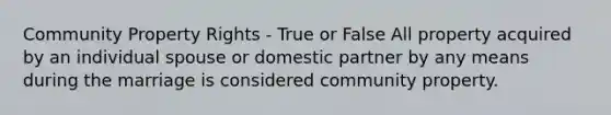 Community Property Rights - True or False All property acquired by an individual spouse or domestic partner by any means during the marriage is considered community property.