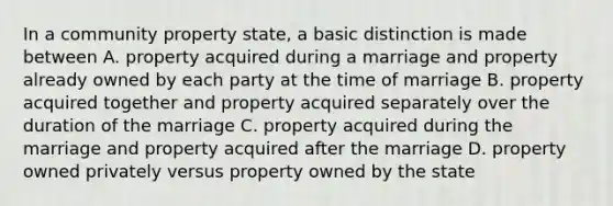 In a community property state, a basic distinction is made between A. property acquired during a marriage and property already owned by each party at the time of marriage B. property acquired together and property acquired separately over the duration of the marriage C. property acquired during the marriage and property acquired after the marriage D. property owned privately versus property owned by the state