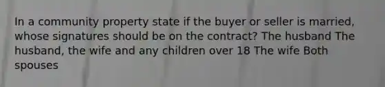 In a community property state if the buyer or seller is married, whose signatures should be on the contract? The husband The husband, the wife and any children over 18 The wife Both spouses