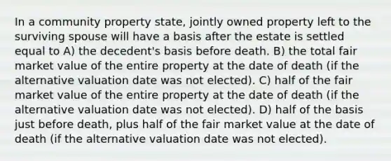 In a community property state, jointly owned property left to the surviving spouse will have a basis after the estate is settled equal to A) the decedent's basis before death. B) the total fair market value of the entire property at the date of death (if the alternative valuation date was not elected). C) half of the fair market value of the entire property at the date of death (if the alternative valuation date was not elected). D) half of the basis just before death, plus half of the fair market value at the date of death (if the alternative valuation date was not elected).