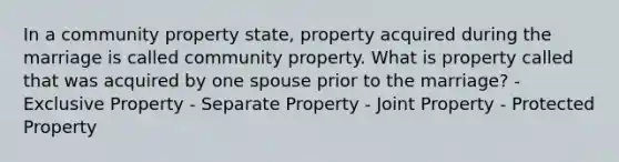 In a community property state, property acquired during the marriage is called community property. What is property called that was acquired by one spouse prior to the marriage? - Exclusive Property - Separate Property - Joint Property - Protected Property