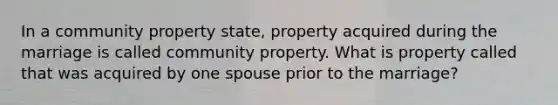 In a community property state, property acquired during the marriage is called community property. What is property called that was acquired by one spouse prior to the marriage?