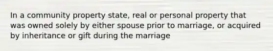 In a community property state, real or personal property that was owned solely by either spouse prior to marriage, or acquired by inheritance or gift during the marriage