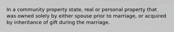 In a community property state, real or personal property that was owned solely by either spouse prior to marriage, or acquired by inheritance of gift during the marriage.