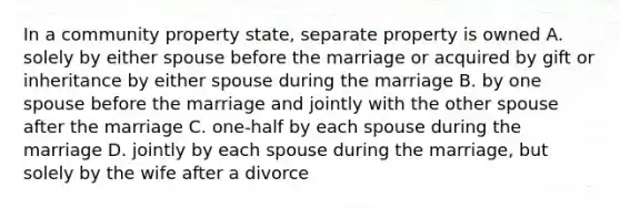 In a community property state, separate property is owned A. solely by either spouse before the marriage or acquired by gift or inheritance by either spouse during the marriage B. by one spouse before the marriage and jointly with the other spouse after the marriage C. one-half by each spouse during the marriage D. jointly by each spouse during the marriage, but solely by the wife after a divorce