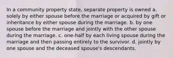 In a community property state, separate property is owned a. solely by either spouse before the marriage or acquired by gift or inheritance by either spouse during the marriage. b. by one spouse before the marriage and jointly with the other spouse during the marriage. c. one-half by each living spouse during the marriage and then passing entirely to the survivor. d. jointly by one spouse and the deceased spouse's descendants.